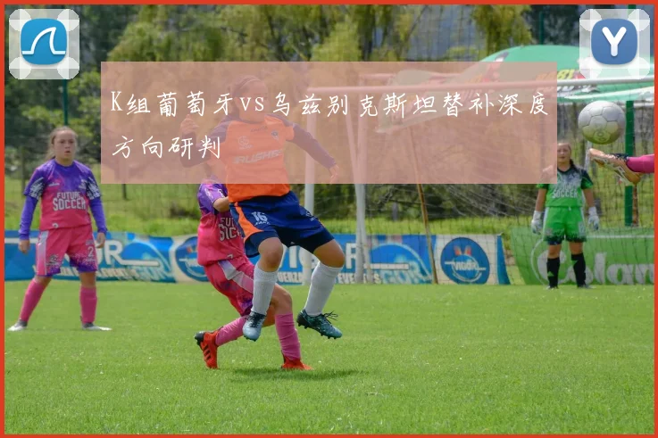 K组葡萄牙vs乌兹别克斯坦替补深度方向研判