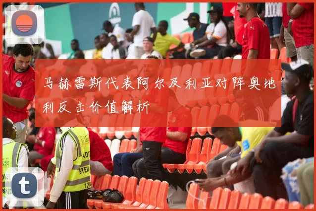 马赫雷斯代表阿尔及利亚对阵奥地利反击价值解析