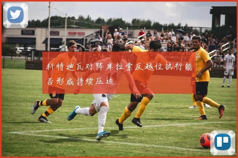 科特迪瓦对阵库拉索反越位执行能否形成持续压迫