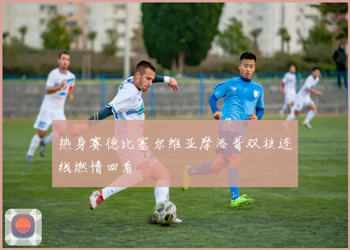 热身赛德比塞尔维亚摩洛哥双核连线燃情回看