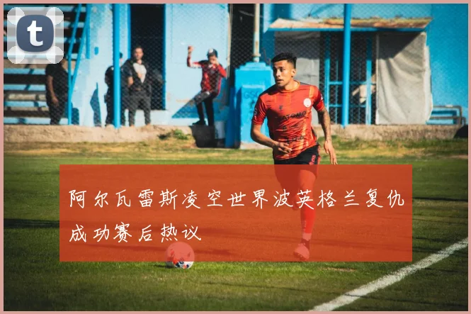 阿尔瓦雷斯凌空世界波英格兰复仇成功赛后热议