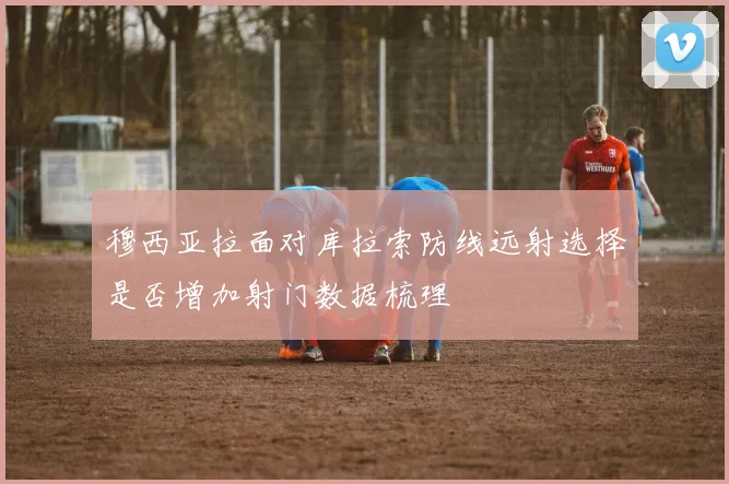 穆西亚拉面对库拉索防线远射选择是否增加射门数据梳理
