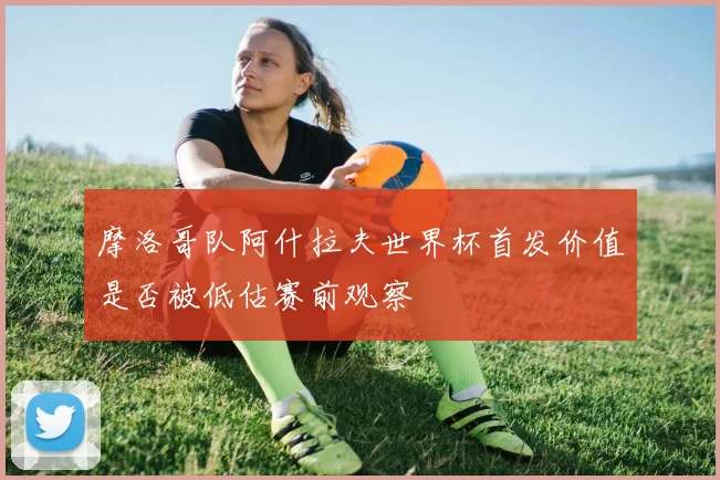 摩洛哥队阿什拉夫世界杯首发价值是否被低估赛前观察