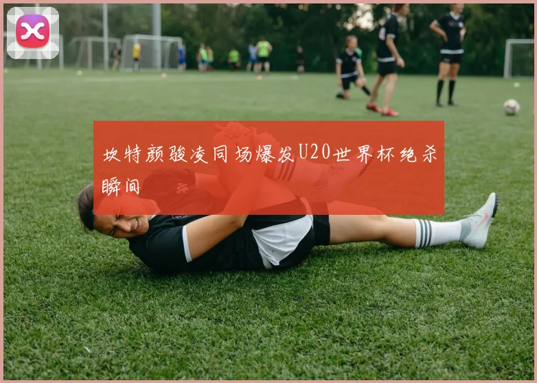 坎特颜骏凌同场爆发U20世界杯绝杀瞬间