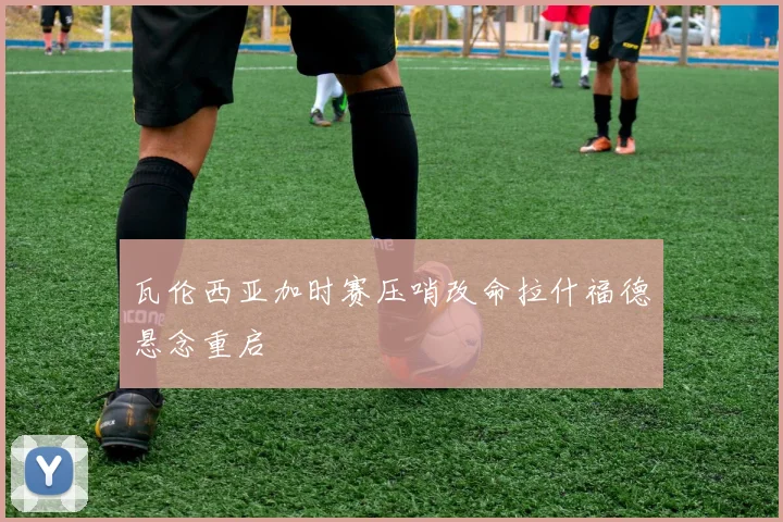 瓦伦西亚加时赛压哨改命拉什福德悬念重启
