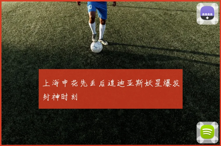 上海申花先丢后追迪亚斯妖星爆发封神时刻