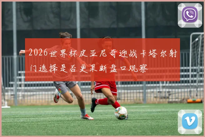 2026世界杯皮亚尼奇迎战卡塔尔射门选择是否更果断盘口观察