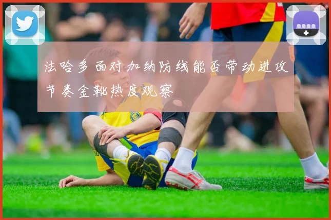法哈多面对加纳防线能否带动进攻节奏金靴热度观察