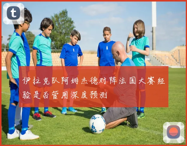 伊拉克队阿姆杰德对阵法国大赛经验是否管用深度预测